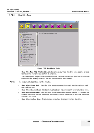 Page 565
GE HEALTHCARE
DIRECTION FC091194, REVISION 11    VIVID 7 SERVICE MANUAL 
Chapter 7 - Diagnostics/Troubleshooting 7 - 53
7-7-2-2 Hard Drive Tests •Hard Drive Test (All)  - The Hard Drive test examines your hard disk drive using a series of tests 
to ensure that your drive can perform its functions.
The following tests are performed on your hard drive to ensure the hard disk controller and the drive 
mechanism are working correctly. The disk surface itself is also checked.
NOTE: The hard drive test can...