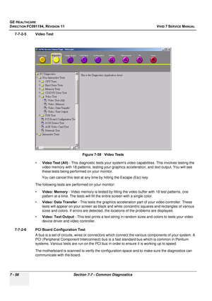 Page 568
GE HEALTHCARE
DIRECTION FC091194, REVISION 11    VIVID 7 SERVICE MANUAL 
7 - 56 Section 7-7 - Common Diagnostics
7-7-2-5 Video Test •Video Test (All)  - This diagnostic tests your systems vi deo capabilities. This involves testing the 
video memory with 18 patterns,  testing your graphics acceleration, and text output. You will see 
these tests being performed on your monitor.
You can cancel this test at any time by hitting the Escape (Esc) key.
The following tests are performed on your monitor:
•...