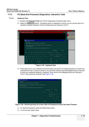 Page 569
GE HEALTHCARE
DIRECTION FC091194, REVISION 11    VIVID 7 SERVICE MANUAL 
Chapter 7 - Diagnostics/Troubleshooting 7 - 57
7-7-3 PC (Back-End Processor) Di agnostics, Interactive Tests
7-7-3-1 Keyboard Test
1.) Double-click  Keyboard Test from the PC Diagnostics interactive tests menu.
2.) Select the  EXECUTE
 button. A keyboard layout is displayed on which you can see the keys of a 
standard computer keyboard. Some of these keys are missing on Vivid 7.
3.) Press each key on your keyboard  once and make...