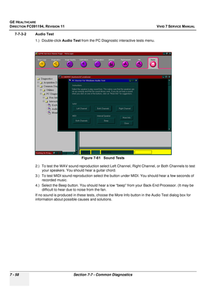 Page 570
GE HEALTHCARE
DIRECTION FC091194, REVISION 11    VIVID 7 SERVICE MANUAL 
7 - 58 Section 7-7 - Common Diagnostics
7-7-3-2 Audio Test 1.) Double-click  Audio Test from the PC Diagnostic  interactive tests menu.
2.) To test the WAV sound reproduction select Left Ch annel, Right Channel, or Both Channels to test 
your speakers. You should hear a guitar chord.
3.) To test MIDI sound reproduction  select the button under MIDI. You should hear a few seconds of 
recorded music.
4.) Select the Beep button. You...