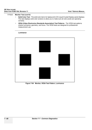 Page 572
GE HEALTHCARE
DIRECTION FC091194, REVISION 11    VIVID 7 SERVICE MANUAL 
7 - 60 Section 7-7 - Common Diagnostics
7-7-3-3      Monitor Test (cont’d) •Solid Color Test  - The solid color test is for laptop and  LCD (Liquid Crystal Display) panel displays. 
This test displays solid color screens to allow yo u to make sure all color pixels are operating 
correctly.
• VESA (Video Electronics Standard s Association) Test Patterns - The VESA test patterns 
checks luminance, geometry,  and focus. The VESA tests...