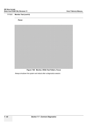 Page 574
GE HEALTHCARE
DIRECTION FC091194, REVISION 11    VIVID 7 SERVICE MANUAL 
7 - 62 Section 7-7 - Common Diagnostics
7-7-3-3      Monitor Test (cont’d)
Focus
Always shutdown the system and reboot after a diagnostics session. Figure 7-66   Monitor, VESA
 Test Pattern, Focus 