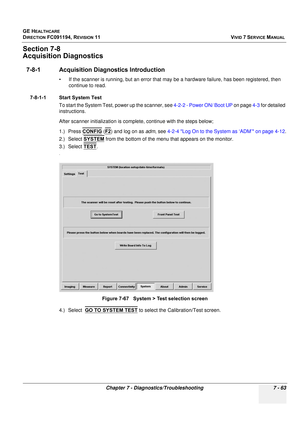 Page 575
GE HEALTHCARE
DIRECTION FC091194, REVISION 11    VIVID 7 SERVICE MANUAL 
Chapter 7 - Diagnostics/Troubleshooting 7 - 63
Section 7-8 
Acquisition Diagnostics
7-8-1 Acquisition Di agnostics Introduction
• If the scanner is running, but an error that may be a hardware failure, has been registered, then 
continue to read. 
7-8-1-1 Start System Test To start the System Test,  power up the scanner, see  4-2-2 - Power ON/ Boot UP  on page 4-3 for detailed 
instructions.
After scanner initializat ion is...