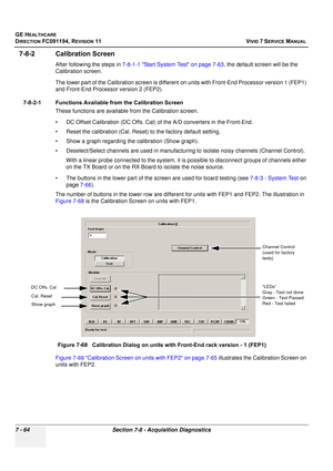 Page 576
GE HEALTHCARE
DIRECTION FC091194, REVISION 11    VIVID 7 SERVICE MANUAL 
7 - 64 Section 7-8 - Acquisition Diagnostics
7-8-2 Calibration Screen
After following the steps in  7-8-1-1 Start System Test on page 7-63 , the default screen will be the 
Calibration screen. 
The lower part of the Calibration  screen is different on units with Front-End Processor version 1 (FEP1) 
and Front-End Processor version 2 (FEP2).
7-8-2-1 Functions Available from the Calibration Screen These functions are available from...