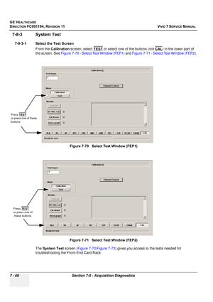 Page 578
GE HEALTHCARE
DIRECTION FC091194, REVISION 11    VIVID 7 SERVICE MANUAL 
7 - 66 Section 7-8 - Acquisition Diagnostics
7-8-3 System Test
7-8-3-1 Select the Test Screen From the Calibration  screen, select  TEST
 or select one of the buttons (not  CAL) in the lower part of 
the screen. See  Figure 7-70 - Select Test Window (FEP1)  and Figure 7-71 - Select Test Window (FEP2).
The  System Test  screen (Figure 7-72 /Figure 7-73 ) gives you access to the tests needed for 
troubleshooting the Front-End Card...
