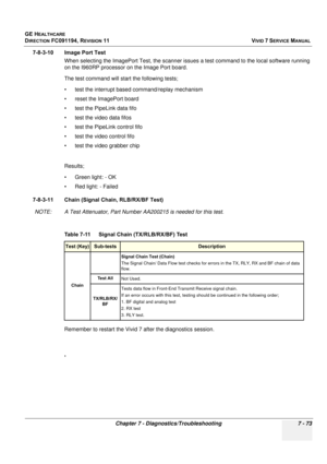 Page 585
GE HEALTHCARE
DIRECTION FC091194, REVISION 11    VIVID 7 SERVICE MANUAL 
Chapter 7 - Diagnostics/Troubleshooting 7 - 73
7-8-3-10 Image Port Test When selecting the ImagePort Test, the scanner issues a test command to the local software running 
on the I960RP processor on the Image Port board. 
The test command will start the following tests;
• test the interrupt based command/replay mechanism
• reset the ImagePort board
• test the PipeLink data fifo
• test the video data fifos
• test the PipeLink...