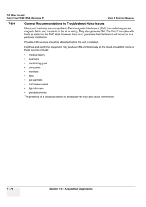 Page 586
GE HEALTHCARE
DIRECTION FC091194, REVISION 11    VIVID 7 SERVICE MANUAL 
7 - 74 Section 7-8 - Acquisition Diagnostics
7-8-4 General Recommendations  to Troubleshoot Noise Issues
Ultrasound machines are susceptible to Electromagne tic Interference (EMI) from radio frequencies, 
magnetic fields, and transients in the air or wiring.  They also generate EMI. The Vivid 7 complies with 
limits as stated on the EMC label. Ho wever there is no guarantee that interference will not occur in a 
particular...