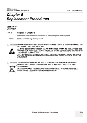 Page 589
GE HEALTHCARE
DIRECTION FC091194, REVISION 11    VIVID 7 SERVICE MANUAL 
Chapter 8 - Replacement Procedures 8 - 1
Chapter 8 
Replacement Procedures
Section 8-1
Overview
8-1-1 Purpose of Chapter 8
This chapter holds replacement procedures for the following modules/subsystems.
NOTE: Use the ESD-kit during replacing boards. 
 
 
WARNINGWARNINGDO NOT TOUCH ANY BOARDS WITH INTEGRATED CIRCUITS PRIOR TO TAKING THE 
NECESSARY ESD PRECAUTIONS: 
ALWAYS CONNECT YOURSELF, VIA AN ARM-WRIST STRAP, TO THE ADVISED ESD...