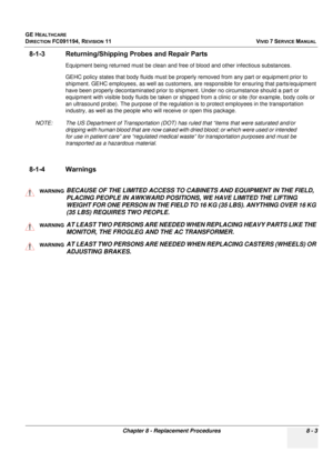 Page 591
GE HEALTHCARE
DIRECTION FC091194, REVISION 11    VIVID 7 SERVICE MANUAL 
Chapter 8 - Replacement Procedures 8 - 3
8-1-3 Returning/Shipping  Probes and Repair Parts
Equipment being returned must be clean and free of blood and other infectious substances.
GEHC policy states that body fluids must be proper ly removed from any part or equipment prior to 
shipment. GEHC employees, as well as customers,  are responsible for ensuring that parts/equipment 
have been properly decontaminated prior to ship ment....