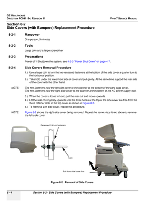 Page 592
GE HEALTHCARE
DIRECTION FC091194, REVISION 11    VIVID 7 SERVICE MANUAL 
8 - 4 Section 8-2 - Side Covers (with Bumpers) Replacement Procedure
Section 8-2
Side Covers (with Bumpers)  Replacement Procedure
8-2-1 Manpower
One person, 5 minutes
8-2-2 Tools
Large coin and a large screwdriver
8-2-3 Preparations
Power off / Shutdown the system, see  4-2-3 Power Shut Down on page 4-7.
8-2-4 Side Covers Removal Procedure
1.) Use a large coin to turn the two recessed fastene rs at the bottom of the side cover a...