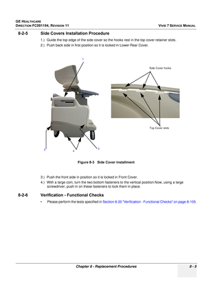 Page 593
GE HEALTHCARE
DIRECTION FC091194, REVISION 11    VIVID 7 SERVICE MANUAL 
Chapter 8 - Replacement Procedures 8 - 5
8-2-5 Side Covers Installation Procedure
1.) Guide the top edge of the side cover so the hooks rest in the top cover retainer slots.
2.) Push back side in first position so  it is locked in Lower Rear Cover.
3.) Push the front side in position  so it is locked in Front Cover.
4.) With a large coin, turn the two bottom fasten ers to the vertical position.Now, using a large 
screwdriver, push...