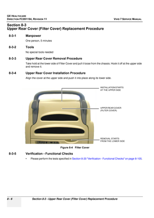 Page 594
GE HEALTHCARE
DIRECTION FC091194, REVISION 11    VIVID 7 SERVICE MANUAL 
8 - 6 Section 8-3 - Upper Rear Cover (Filter Cover) Replacement Procedure
Section 8-3
Upper Rear Cover (Filter Co ver) Replacement Procedure
8-3-1 Manpower
One person, 5 minutes
8-3-2 Tools
No special tools needed
8-3-3 Upper Rear Cover Removal Procedure
Take hold at the lower side of Filter  Cover and pull it loose from the chas sis. Hook it off at the upper side 
and remove it.
8-3-4 Upper Rear Cover  Installation Procedure
Align...