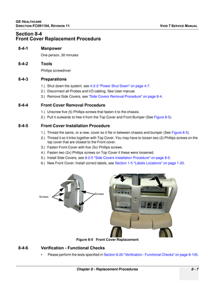 Page 595
GE HEALTHCARE
DIRECTION FC091194, REVISION 11    VIVID 7 SERVICE MANUAL 
Chapter 8 - Replacement Procedures 8 - 7
Section 8-4
Front Cover Repla cement Procedure
8-4-1 Manpower
One person, 30 minutes
8-4-2 Tools
Phillips screwdriver
8-4-3 Preparations
1.) Shut down the system, see  4-2-3 Power Shut Down on page 4-7 .
2.) Disconnect all Probes and I/ O cabling. See User manual. 
3.) Remove Side Covers, see  Side Covers Removal Procedure on page 8-4 .
8-4-4 Front Cover Removal Procedure
1.) Unscrew five...