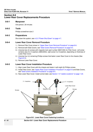 Page 598
GE HEALTHCARE
DIRECTION FC091194, REVISION 11    VIVID 7 SERVICE MANUAL 
8 - 10 Section 8-6 - Lower Rear Cover Replacements Procedure
Section 8-6
Lower Rear Cover Replacements Procedure
8-6-1 Manpower
One person, 30 minutes
8-6-2 Tools
Phillips screwdriver size 2
8-6-3 Preparations
Shut down the system, see  4-2-3 Power Shut Down on page 4-7 .
8-6-4 Lower Rear Cover Removal Procedure
1.) Remove Filter Cover shown in  Upper Rear Cover Removal Procedure on page 8-6 .
2.) Remove both Side Covers, see  Side...