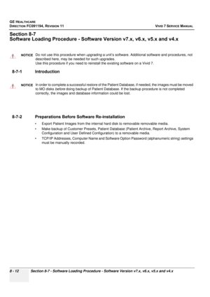 Page 600
GE HEALTHCARE
DIRECTION FC091194, REVISION 11    VIVID 7 SERVICE MANUAL 
8 - 12 Section 8-7 - Software Loading Procedure - Software Version v7.x, v6.x, v5.x and v4.x
Section 8-7
Software Loading Proced ure - Software Version v7. x, v6.x, v5.x and v4.x
8-7-1 Introduction
 
8-7-2 Preparations Before  Software Re-installation
• Export Patient Images from the internal hard disk to removable removable media. 
• Make backup of Customer Presets, Patient Databas e (Patient Archive, Report Archive, System...