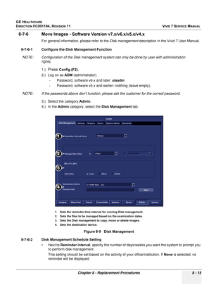 Page 603
GE HEALTHCARE
DIRECTION FC091194, REVISION 11    VIVID 7 SERVICE MANUAL 
Chapter 8 - Replacement Procedures 8 - 15
8-7-6 Move Images - Software  Version v7.x/v6.x/v5.x/v4.x
For general information, please refer to the  Disk management description in the Vivid 7 User Manual.
8-7-6-1 Configure the Disk Management Function NOTE: Configuration of the Disk management system can only be done by user with administration  rights.
1.)
Press Config (F2).
2.) Log on as  ADM (administrator). 
- Password, software...