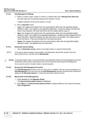 Page 604
GE HEALTHCARE
DIRECTION FC091194, REVISION 11    VIVID 7 SERVICE MANUAL 
8 - 16 Section 8-7 - Software Loading Procedure - Software Version v7.x, v6.x, v5.x and v4.x
8-7-6-3 Data Management Settings 1.) Select a number of days, weeks or months or a specific date next to  Manage files older than. 
Only files older than the specif ied setting will be copied or moved.
If  none  is selected, all files w ill be copied or moved.
2.) Next to  Operation check:
• Copy
: the images and reports from the...