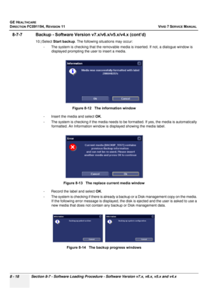 Page 606
GE HEALTHCARE
DIRECTION FC091194, REVISION 11    VIVID 7 SERVICE MANUAL 
8 - 18 Section 8-7 - Software Loading Procedure - Software Version v7.x, v6.x, v5.x and v4.x
8-7-7 Backup - Software Versio n v7.x/v6.x/v5.x/v4.x (cont’d)
10.) Select Start backup . The following situations may occur: 
- The system is checking that the removable me dia is inserted. If not, a dialogue window is 
displayed prompting the user to insert a media.
- Insert the media and select  OK. 
- The system is checking if the media...