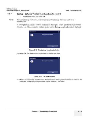 Page 607
GE HEALTHCARE
DIRECTION FC091194, REVISION 11    VIVID 7 SERVICE MANUAL 
Chapter 8 - Replacement Procedures 8 - 19
8-7-7 Backup - Software Versio n v7.x/v6.x/v5.x/v4.x (cont’d)
- Insert a new media and select  OK.
NOTE: To reuse a Backup media when performing a new archive backup, the media has to be re- formatted first.
11.) During backup, progress windows are displayed showing the current operation being performed. 
12.) At the end of the process, the media is ejected and the  Backup completed window...