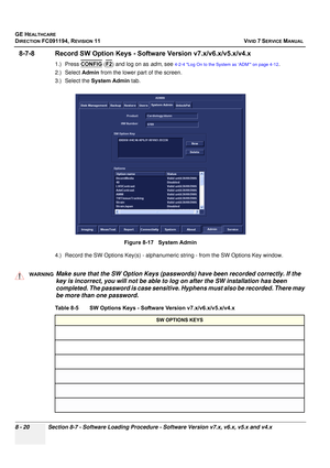 Page 608
GE HEALTHCARE
DIRECTION FC091194, REVISION 11    VIVID 7 SERVICE MANUAL 
8 - 20 Section 8-7 - Software Loading Procedure - Software Version v7.x, v6.x, v5.x and v4.x
8-7-8 Record SW Option Keys - Softw are Version v7.x/v6.x/v5.x/v4.x
1.) Press CONFIG (F2) and log on as  adm, see 4-2-4 Log On to the System as ‘ADM’ on page 4-12.
2.) Select  Admin from the lower part of the screen.
3.) Select the  System Admin  tab.
4.) Record the SW Options Key(s) - alphanumer ic string - from the SW Options Key window....