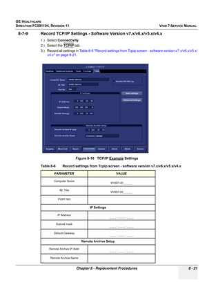 Page 609
GE HEALTHCARE
DIRECTION FC091194, REVISION 11    VIVID 7 SERVICE MANUAL 
Chapter 8 - Replacement Procedures 8 - 21
8-7-9 Record TCP/IP Sett ings - Software Version v7.x/v6.x/v5.x/v4.x
1.) Select Connectivity .
2.) Select the  TCPIP
 tab.
3.) Record all settings in  Table 8-6 Record settings from Tcpip screen - software version v7.x/v6.x/v5.x/
v4.x on page 8-21 .
  
Figure 8-18   TCP/IP Example Settings
Table 8-6    Record settings from Tcpip sc reen - software version v7.x/v6.x/v5.x/v4.x
PARAMETERVALUE...