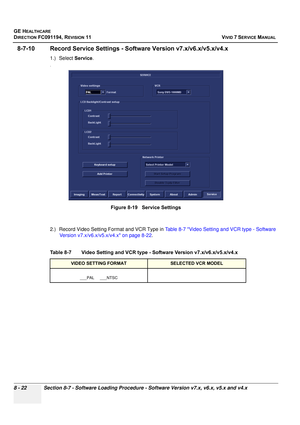 Page 610
GE HEALTHCARE
DIRECTION FC091194, REVISION 11    VIVID 7 SERVICE MANUAL 
8 - 22 Section 8-7 - Software Loading Procedure - Software Version v7.x, v6.x, v5.x and v4.x
8-7-10 Record Service Settings - So ftware Version v7.x/v6.x/v5.x/v4.x
1.) Select Service.
.
2.) Record Video Setting Format and VCR Type in  Table 8-7 Video Setting and VCR type - Software 
Version v7.x/v6.x/v5.x/v4.x on page 8-22 .
 
Figure 8-19   Service Settings
Table 8-7    Video Setting and VCR type  - Software Version...