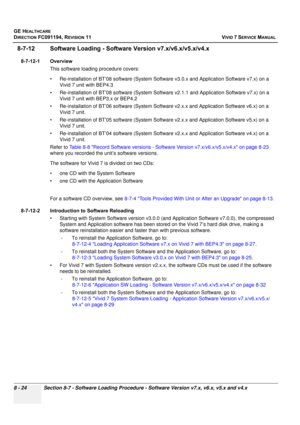 Page 612
GE HEALTHCARE
DIRECTION FC091194, REVISION 11    VIVID 7 SERVICE MANUAL 
8 - 24 Section 8-7 - Software Loading Procedure - Software Version v7.x, v6.x, v5.x and v4.x
8-7-12 Software Loading - Software  Version v7.x/v6.x/v5.x/v4.x
8-7-12-1 Overview
This software loading procedure covers: 
• Re-installation of BT’08 softwa re (System Software v3.0.x and Application Software v7.x) on a 
Vivid 7 unit with BEP4.3
• Re-installation of BT’08 softwa re (System Software v2.1.1 and Application Software v7.x) on a...