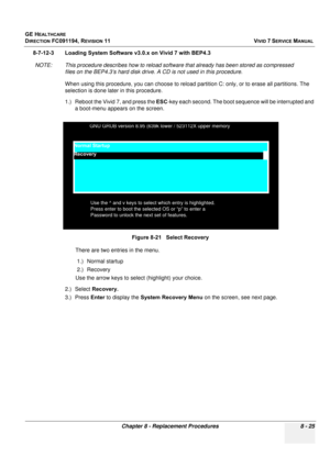 Page 613
GE HEALTHCARE
DIRECTION FC091194, REVISION 11    VIVID 7 SERVICE MANUAL 
Chapter 8 - Replacement Procedures 8 - 25
8-7-12-3 Loading System Software  v3.0.x on Vivid 7 with BEP4.3
NOTE: This procedure describes how to reload software that already has been stored as compressed  files on the BEP4.3’s hard disk drive. A  CD is not used in this procedure.
When using this procedure, you can choose to reload  partition C: only, or to erase all partitions. The 
selection is done later in this procedure.
1.)...