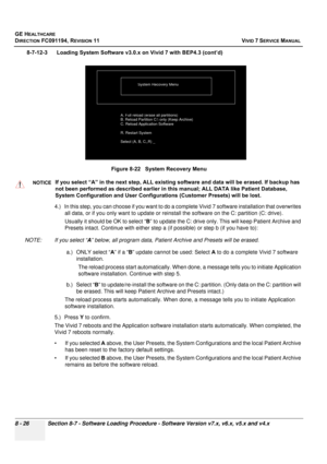 Page 614
GE HEALTHCARE
DIRECTION FC091194, REVISION 11    VIVID 7 SERVICE MANUAL 
8 - 26 Section 8-7 - Software Loading Procedure - Software Version v7.x, v6.x, v5.x and v4.x
8-7-12-3      Loading System Software v3.0.x on Vivid 7 with BEP4.3 (cont’d) 4.) In this step, you can choose if you want to do a co mplete Vivid 7 software installation that overwrites 
all data, or if you only want to  update or reinstall the software on the C: partition (C: drive). 
Usually it should be OK to select “ B” to update the C:...