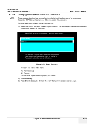 Page 615
GE HEALTHCARE
DIRECTION FC091194, REVISION 11    VIVID 7 SERVICE MANUAL 
Chapter 8 - Replacement Procedures 8 - 27
8-7-12-4 Loading Application Software  v7.x on Vivid 7 with BEP4.3
NOTE: This procedure describes how to reload software that already has been stored as compressed  files on the BEP4.3’s hard disk drive. A  CD is not used in this procedure.
To reload application softwa re, follow this procedure:
1.) Reboot the Vivid 7, and press the  ESC-key each second. The boot se quence will be...