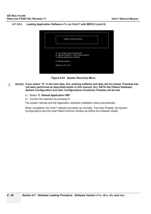 Page 616
GE HEALTHCARE
DIRECTION FC091194, REVISION 11    VIVID 7 SERVICE MANUAL 
8 - 28 Section 8-7 - Software Loading Procedure - Software Version v7.x, v6.x, v5.x and v4.x
8-7-12-4      Loading Application Soft ware v7.x on Vivid 7 with BEP4.3 (cont’d)
4.) Select “ C. Reload Application SW  
5.) Confirm the selection by pressing  Y.
The system reboots and the Application soft ware installation starts automatically.
When completed, the Vivid 7 reboots and starts  up normally. The User Presets, the System...