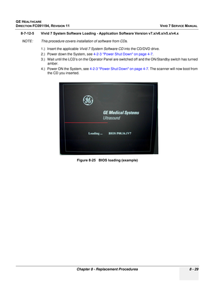 Page 617
GE HEALTHCARE
DIRECTION FC091194, REVISION 11    VIVID 7 SERVICE MANUAL 
Chapter 8 - Replacement Procedures 8 - 29
8-7-12-5 Vivid 7 System Software Loading - App lication Software Version v7.x/v6.x/v5.x/v4.x
NOTE: This procedure covers installation of software from CDs. 1.) Insert the applicable  Vivid 7 System Software CD  into the CD/DVD drive.
2.) Power down the System, see  4-2-3 Power Shut Down on page 4-7 .
3.) Wait until the LCD’s on the Operator Panel are s witched off and the ON/Standby switch...