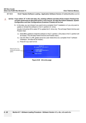 Page 618
GE HEALTHCARE
DIRECTION FC091194, REVISION 11    VIVID 7 SERVICE MANUAL 
8 - 30 Section 8-7 - Software Loading Procedure - Software Version v7.x, v6.x, v5.x and v4.x
8-7-12-5              Vivid 7 System Software Loading - Application Software Version v7.x/v6.x/v5.x/v4.x  (cont’d)
5.) In this step, you can choose if you want to do a co mplete Vivid 7 installation or if you only want to 
update or reinstall the software on the C: partition (C: drive). 
Usually it should be OK to select  “B” to update the...