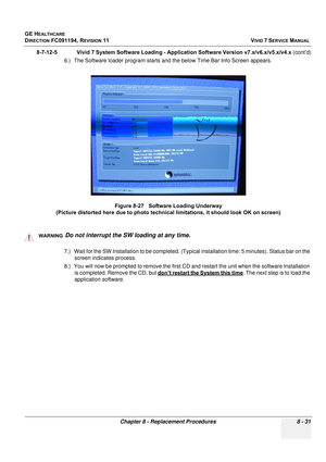 Page 619
GE HEALTHCARE
DIRECTION FC091194, REVISION 11    VIVID 7 SERVICE MANUAL 
Chapter 8 - Replacement Procedures 8 - 31
8-7-12-5              Vivid 7 System Software Loading - Application Software Version v7.x/v6.x/v5.x/v4.x  (cont’d)
6.) The Software loader program starts and the below Time Bar Info Screen appears.
  
7.) Wait for the SW Installation to be completed. (Typic al installation time: 5 minutes). Status bar on the 
screen indicates process.
8.) You will now be prompted to  remove the first CD and...