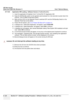 Page 620
GE HEALTHCARE
DIRECTION FC091194, REVISION 11    VIVID 7 SERVICE MANUAL 
8 - 32 Section 8-7 - Software Loading Procedure - Software Version v7.x, v6.x, v5.x and v4.x
8-7-12-6 Application SW Loading - Soft ware Version v7.x/v6.x/v5.x/v4.x
1.) Insert the applicable CD labelled  Vivid 7 & EchoPAC PC Application SW .
2.) Keep the ON/Standby switch on the operator panel pressed for a few seconds to power down the  scanner. (This is called Forced Shut Down).
3.) Wait until the LCD’s on the Oper ator Panel is...