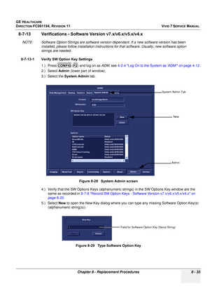 Page 621
GE HEALTHCARE
DIRECTION FC091194, REVISION 11    VIVID 7 SERVICE MANUAL 
Chapter 8 - Replacement Procedures 8 - 33
8-7-13 Verifications - Softwa re Version v7.x/v6.x/v5.x/v4.x
NOTE: Software Option Strings are software versio n dependant. If a new software version has been 
installed, please follow installa tion instructions for that softwar e. Usually, new software option 
strings are needed.
8-7-13-1 Verify SW Option Key Settings 1.) Press CONFIG
 (F2) and log on as  ADM, see  4-2-4 Log On to the...