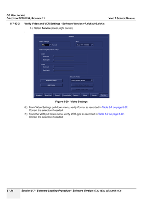 Page 622
GE HEALTHCARE
DIRECTION FC091194, REVISION 11    VIVID 7 SERVICE MANUAL 
8 - 34 Section 8-7 - Software Loading Procedure - Software Version v7.x, v6.x, v5.x and v4.x
8-7-13-2 Verify Video and VCR Settings  - Software Version v7.x/v6.x/v5.x/v4.x
1.) Select  Service (lower, right corner)
.
6.) From Video Settings pull down menu, verify  Format as recorded in  Table 8-7 on page 8-22 . 
Correct the selection if needed.
7.) From the VCR pull down menu, verify  VCR type as recorded in  Table 8-7 on page 8-22...