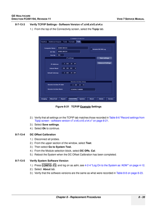 Page 623
GE HEALTHCARE
DIRECTION FC091194, REVISION 11    VIVID 7 SERVICE MANUAL 
Chapter 8 - Replacement Procedures 8 - 35
8-7-13-3 Verify TCP/IP Settings - So ftware Version v7.x/v6.x/v5.x/v4.x
1.) From the top of the Connec tivity screen, select the Tcpip tab.
2.) Verify that all settings on the TCPIP tab matches those recorded in  Table 8-6 Record settings from 
Tcpip screen - software version v7.x/v6.x/v5.x/v4.x on page 8-21 .
3.) Select  Save settings .
4.) Select  Ok to continue.
8-7-13-4 DC Offset...