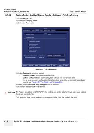 Page 624
GE HEALTHCARE
DIRECTION FC091194, REVISION 11    VIVID 7 SERVICE MANUAL 
8 - 36 Section 8-7 - Software Loading Procedure - Software Version v7.x, v6.x, v5.x and v4.x
8-7-14 Restore Patient Archive/System  Config. - Software v7.x/v6.x/v5.x/v4.x
1.) Press Config (F2) . 
2.) Select the category  Admin. 
3.) Select the  Restore tab. 
4.) In the  Restore tab select as needed: 
- Patient archive  to restore the patient archive. 
- System configuration  to restore all system settings and user presets. OR 
-...