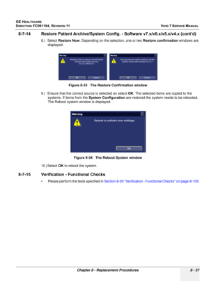 Page 625
GE HEALTHCARE
DIRECTION FC091194, REVISION 11    VIVID 7 SERVICE MANUAL 
Chapter 8 - Replacement Procedures 8 - 37
8-7-14 Restore Patient Archi ve/System Config. - Software v7.x/v6.x/v5.x/v4.x (cont’d)
8.) Select Restore Now . Depending on the selection, one or two  Restore confirmation windows are 
displayed: 
9.) Ensure that the correct so urce is selected an select OK. The selected items are copied to the 
systems. If items from the  System Configuration are restored the system needs to be rebooted....