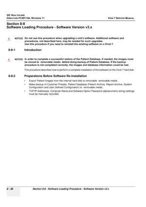 Page 626
GE HEALTHCARE
DIRECTION FC091194, REVISION 11    VIVID 7 SERVICE MANUAL 
8 - 38 Section 8-8 - Software Loading Procedure - Software Version v3.x
Section 8-8
Software Loading Procedur e - Software Version v3.x
8-8-1 Introduction
This procedure describes how to perform a complete  installation of the software on the Vivid 7 hard disk. 
8-8-2 Preparations Before  Software Re-installation
• Export Patient Images from the internal hard disk to removable  removable media . 
• Make backup of Customer Presets,...