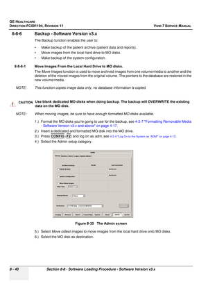 Page 628
GE HEALTHCARE
DIRECTION FC091194, REVISION 11    VIVID 7 SERVICE MANUAL 
8 - 40 Section 8-8 - Software Loading Procedure - Software Version v3.x
8-8-6 Backup - Software Version v3.x
The Backup function enables the user to:
• Make backup of the patient arch ive (patient data and reports).
• Move images from the local hard drive to MO disks.
• Make backup of the system configuration.
8-8-6-1 Move Images From the Local Hard Drive to MO disks. The Move Images  function is used to move archived images  from...