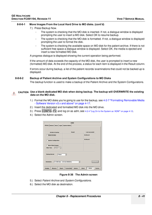 Page 629
GE HEALTHCARE
DIRECTION FC091194, REVISION 11    VIVID 7 SERVICE MANUAL 
Chapter 8 - Replacement Procedures 8 - 41
8-8-6-1      Move Images From the Local Hard Drive to MO disks. (cont’d) 7.) Press Backup Now.- The system is checking that the MO disk is inserted. If not, a dialogue window is displayed  prompting the user to insert a MO  disk. Select OK to resume backup.
- The system is checking that the MO disk is fo rmatted. If not, a dialogue window is displayed 
prompting the user to format the...