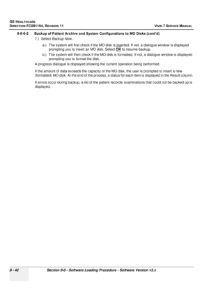 Page 630
GE HEALTHCARE
DIRECTION FC091194, REVISION 11    VIVID 7 SERVICE MANUAL 
8 - 42 Section 8-8 - Software Loading Procedure - Software Version v3.x
8-8-6-2      Backup of Patient Archive and System Configurations to MO Disks (cont’d) 7.) Select Backup Now .
a.) The system will first check if the MO disk is  inserted. If not, a dialogue window is displayed 
prompting you to insert an MO disk. Select  OK
 to resume backup.
b.) The system will then check if the MO disk is fo rmatted. If not, a dialogue window...