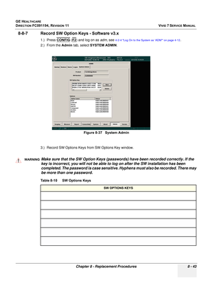 Page 631
GE HEALTHCARE
DIRECTION FC091194, REVISION 11    VIVID 7 SERVICE MANUAL 
Chapter 8 - Replacement Procedures 8 - 43
8-8-7 Record SW Opti on Keys - Software v3.x
1.) Press CONFIG (F2) and log on as  adm, see 4-2-4 Log On to the System as ‘ADM’ on page 4-12.
2.) From the  Admin tab, select  SYSTEM ADMIN .
3.) Record SW Options Keys  from SW Options Key window.
 
Figure 8-37   System Admin
WARNINGWARNINGMake sure that the SW Option Keys (passwords) have been recorded correctly. If the 
key is incorrect, you...