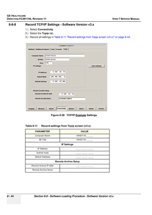 Page 632
GE HEALTHCARE
DIRECTION FC091194, REVISION 11    VIVID 7 SERVICE MANUAL 
8 - 44 Section 8-8 - Software Loading Procedure - Software Version v3.x
8-8-8 Record TCP/IP Settings  - Software Version v3.x
1.) Select Connectivity .
2.) Select the  Tcpip tab.
3.) Record all settings in  Table 8-11 Record settings from Tcpip screen (v3.x) on page 8-44 .
 
 
Figure 8-38   TCP/IP Example Settings
Table 8-11    Record settings from Tcpip screen (v3.x)
PARAMETERVALUE
Computer Name VIVID7-00 _ _ _ _ AE Title...