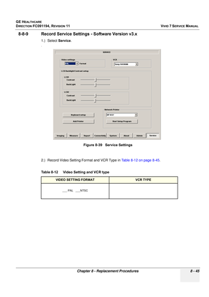 Page 633
GE HEALTHCARE
DIRECTION FC091194, REVISION 11    VIVID 7 SERVICE MANUAL 
Chapter 8 - Replacement Procedures 8 - 45
8-8-9 Record Service Settings  - Software Version v3.x
1.) Select Service.
.
2.) Record Video Setting Format and VCR Type in  Table 8-12 on page 8-45.
 
Figure 8-39   Service Settings
Table 8-12    Video Setting and VCR type
VIDEO SETTING FORMATVCR TYPE
___ PAL   ___NTSC 