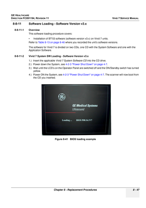 Page 635
GE HEALTHCARE
DIRECTION FC091194, REVISION 11    VIVID 7 SERVICE MANUAL 
Chapter 8 - Replacement Procedures 8 - 47
8-8-11 Software Loading - Software Version v3.x
8-8-11-1 Overview This software loading procedure covers: 
• Installation of BT’03 software (sof tware version v3.x) on Vivid 7 units.
Refer to  Table 8-13 on page 8-46  where you recorded the unit’s software versions.
The software for Vivid 7 is divided on two CDs, on e CD with the System Software and one with the 
Application Software....