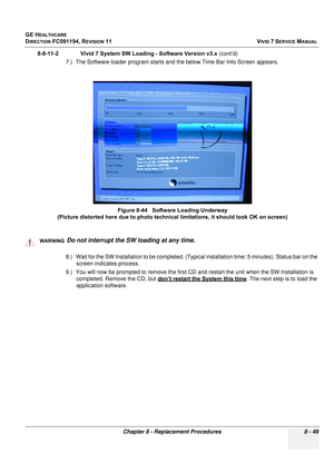 Page 637
GE HEALTHCARE
DIRECTION FC091194, REVISION 11    VIVID 7 SERVICE MANUAL 
Chapter 8 - Replacement Procedures 8 - 49
8-8-11-2              Vivid 7 S ystem SW Loading - Software Version v3.x  (cont’d)
7.) The Software loader program starts and the below Time Bar Info Screen appears.
  
8.) Wait for the SW Installation to be completed. (Typic al installation time: 5 minutes). Status bar on the 
screen indicates process.
9.) You will now be prompted  to remove the first CD and restart th e unit when the SW...