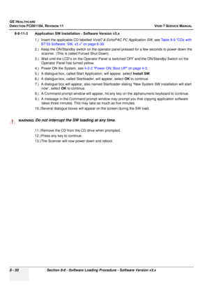 Page 638
GE HEALTHCARE
DIRECTION FC091194, REVISION 11    VIVID 7 SERVICE MANUAL 
8 - 50 Section 8-8 - Software Loading Procedure - Software Version v3.x
8-8-11-3 Application SW Installation - Software Version v3.x 1.) Insert the applicable CD labelled  Vivid7 & EchoPAC PC Application SW , see Table 8-9 CDs with 
BT’03 Software, SW. v3.x on page 8-39 .
2.) Keep the ON/Standby switch on the operator panel pressed for a few seconds to power down the  scanner. (This is called Forced Shut Down).
3.) Wait until the...